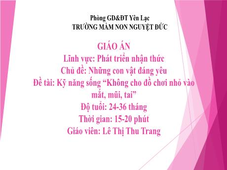 Bài giảng Mầm non Lớp Nhà trẻ - Lĩnh vực phát triển nhận thức - Chủ đề: Những con vật đáng yêu - Đề tài Kỹ năng sống Không cho đồ chơi nhỏ vào mắt, mũi, tai - Lê Thị Thu Trang